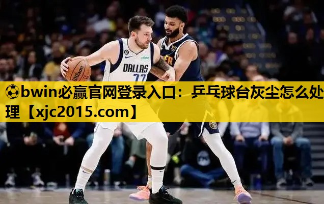 ⚽bwin必赢官网登录入口：乒乓球台灰尘怎么处理