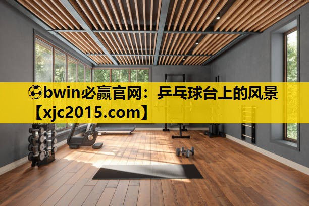 ⚽bwin必赢官网：乒乓球台上的风景